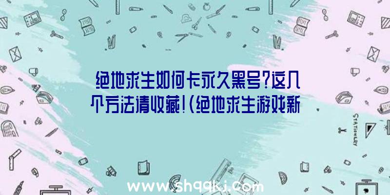 绝地求生如何卡永久黑号？这几个方法请收藏！（绝地求生游戏新号是怎样卡到长久的）